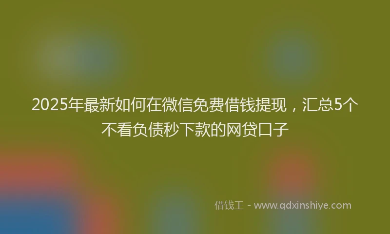2025年最新如何在微信免费借钱提现，汇总5个不看负债秒下款的网贷口子