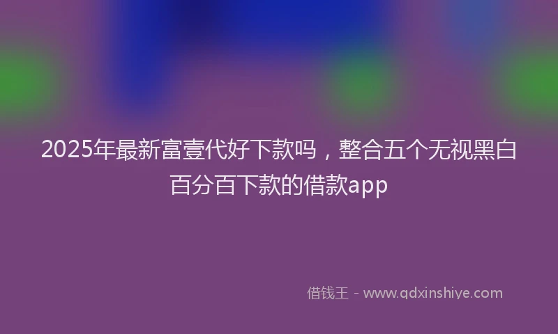 2025年最新富壹代好下款吗，整合五个无视黑白百分百下款的借款app