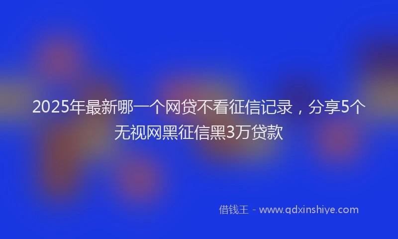 2025年最新哪一个网贷不看征信记录，分享5个无视网黑征信黑3万贷款