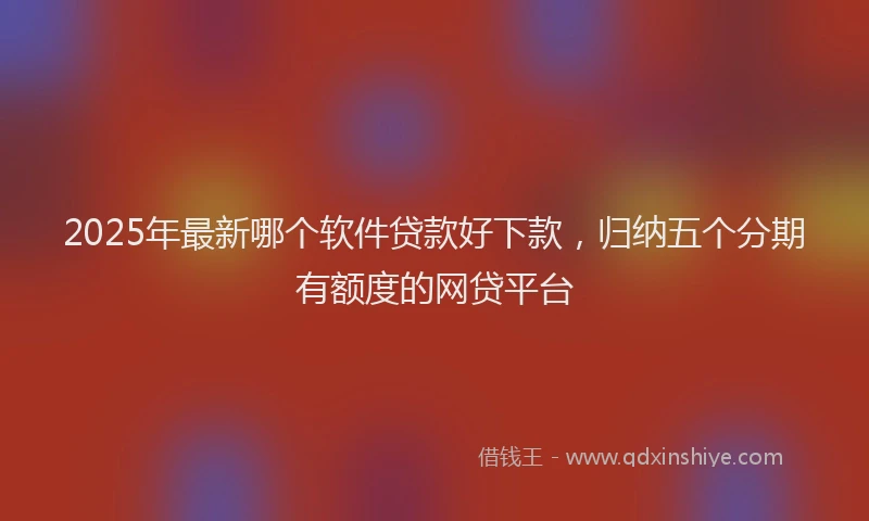 2025年最新哪个软件贷款好下款，归纳五个分期有额度的网贷平台