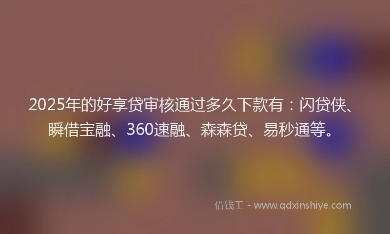 2025年的好享贷审核通过多久下款有：闪贷侠、瞬借宝融、360速融、森森贷、易秒通等。
