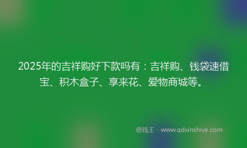 2025年的吉祥购好下款吗有：吉祥购、钱袋速借宝、积木盒子、享来花、爱物商城等。