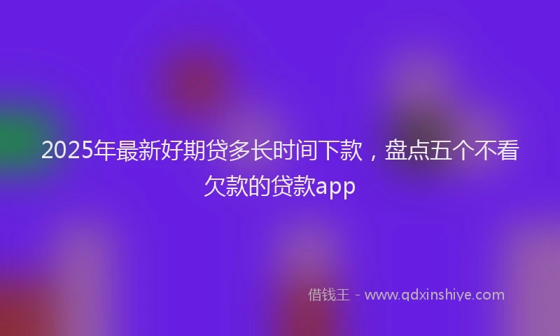 2025年最新好期贷多长时间下款，盘点五个不看欠款的贷款app
