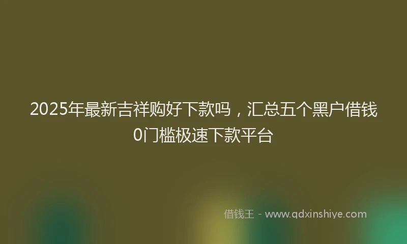 2025年最新吉祥购好下款吗，汇总五个黑户借钱0门槛极速下款平台
