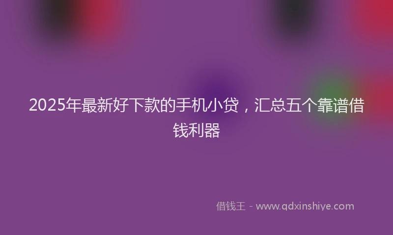 2025年最新好下款的手机小贷，汇总五个靠谱借钱利器