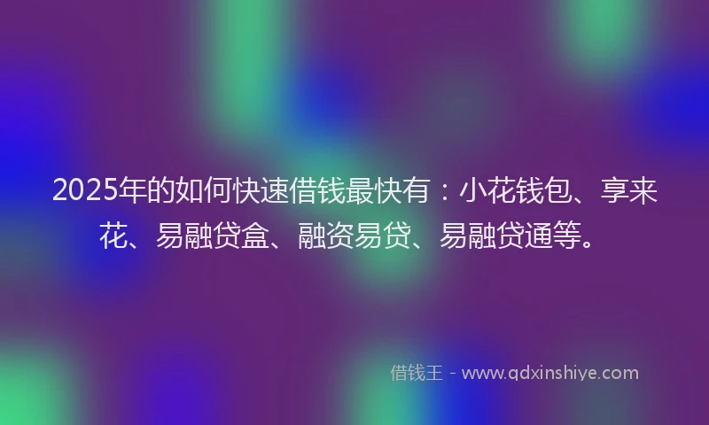 2025年的如何快速借钱最快有：小花钱包、享来花、易融贷盒、融资易贷、易融贷通等。