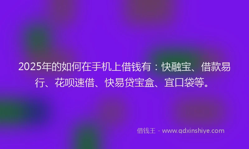 2025年的如何在手机上借钱有：快融宝、借款易行、花呗速借、快易贷宝盒、宜口袋等。