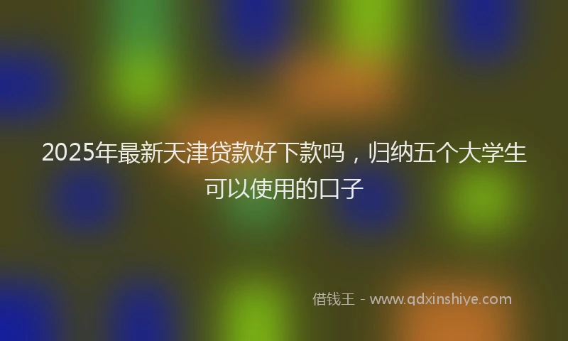 2025年最新天津贷款好下款吗，归纳五个大学生可以使用的口子