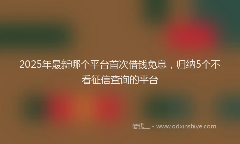 2025年最新哪个平台首次借钱免息，归纳5个不看征信查询的平台