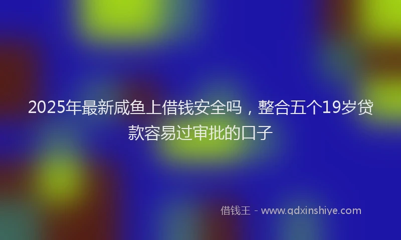 2025年最新咸鱼上借钱安全吗，整合五个19岁贷款容易过审批的口子