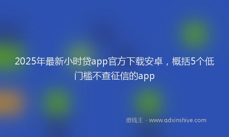 2025年最新小时贷app官方下载安卓，概括5个低门槛不查征信的app