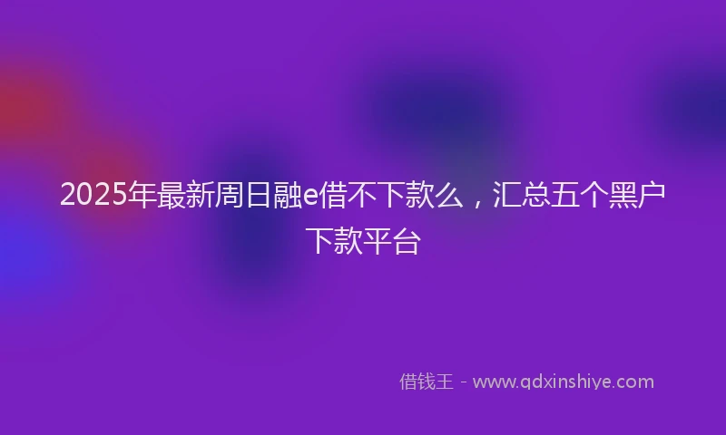 2025年最新周日融e借不下款么，汇总五个黑户下款平台
