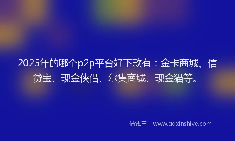2025年的哪个p2p平台好下款有：金卡商城、信贷宝、现金侠借、尔集商城、现金猫等。