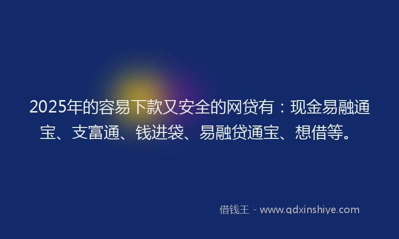 2025年的容易下款又安全的网贷有：现金易融通宝、支富通、钱进袋、易融贷通宝、想借等。