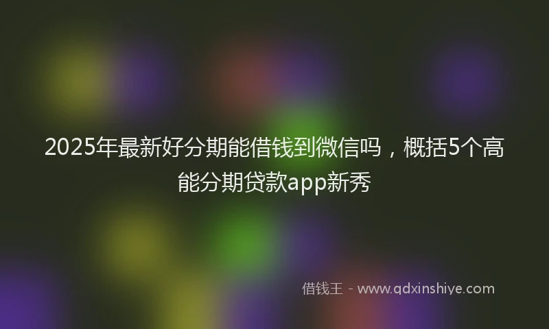 2025年最新好分期能借钱到微信吗，概括5个高能分期贷款app新秀