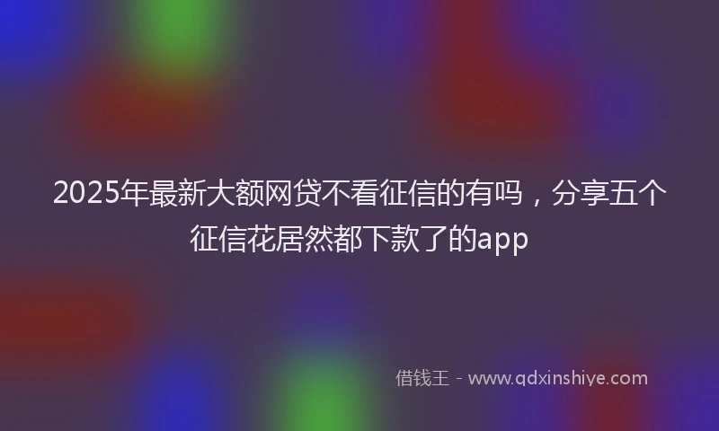 2025年最新大额网贷不看征信的有吗，分享五个征信花居然都下款了的app