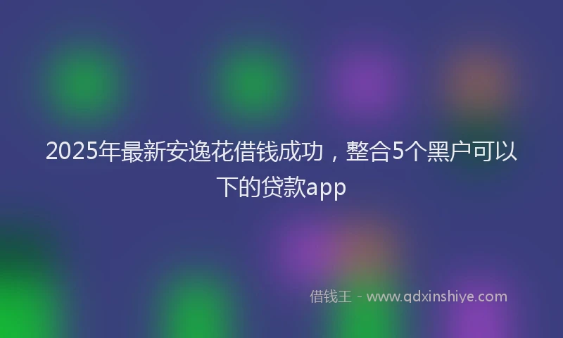 2025年最新安逸花借钱成功，整合5个黑户可以下的贷款app