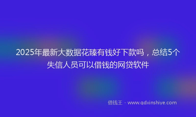 2025年最新大数据花臻有钱好下款吗，总结5个失信人员可以借钱的网贷软件