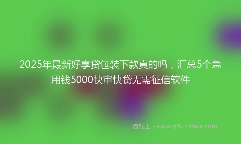 2025年最新好享贷包装下款真的吗，汇总5个急用钱5000快审快贷无需征信软件