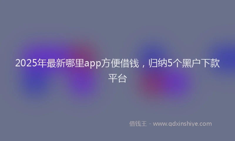 2025年最新哪里app方便借钱，归纳5个黑户下款平台