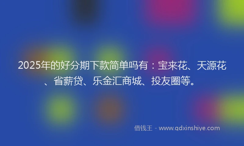 2025年的好分期下款简单吗有：宝来花、天源花、省薪贷、乐金汇商城、投友圈等。