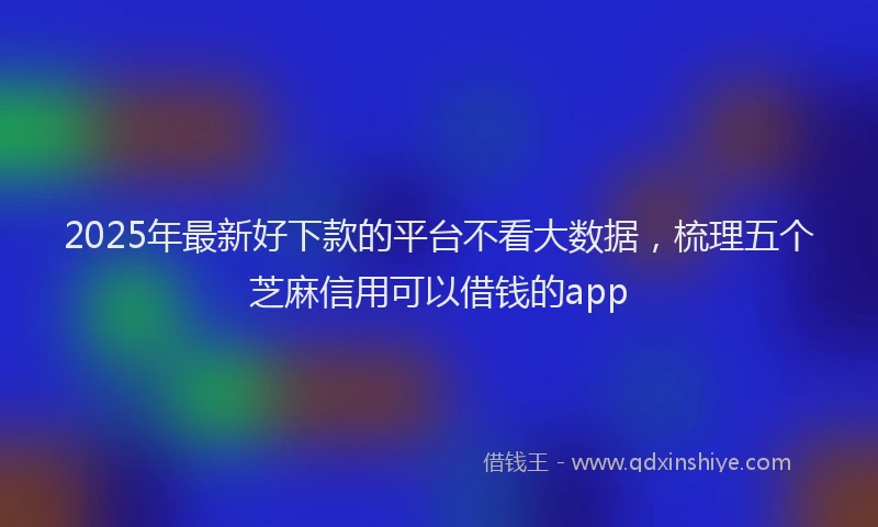 2025年最新好下款的平台不看大数据，梳理五个芝麻信用可以借钱的app