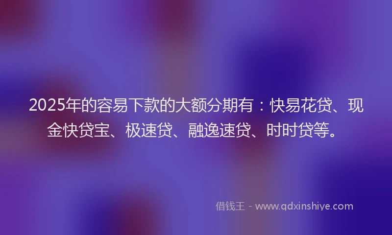 2025年的容易下款的大额分期有：快易花贷、现金快贷宝、极速贷、融逸速贷、时时贷等。