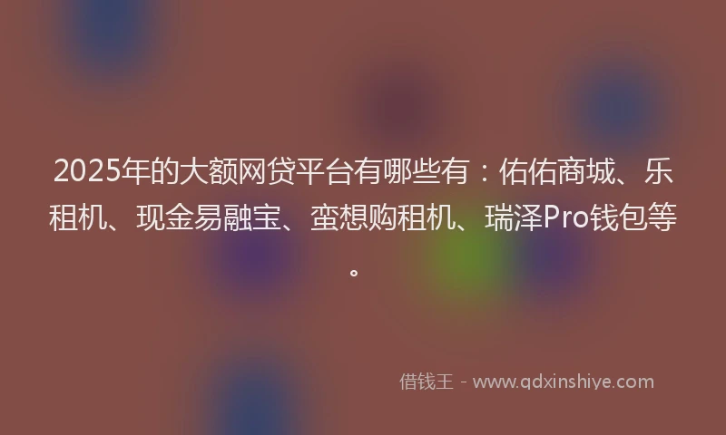 2025年的大额网贷平台有哪些有：佑佑商城、乐租机、现金易融宝、蛮想购租机、瑞泽Pro钱包等。