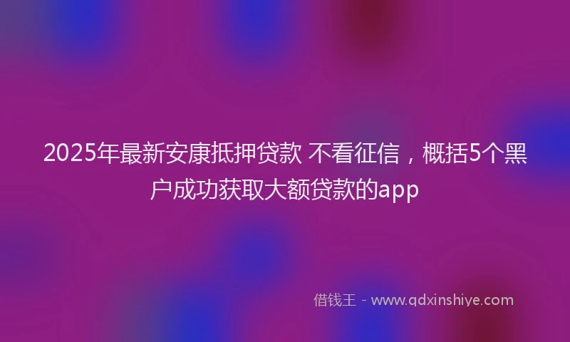 2025年最新安康抵押贷款 不看征信，概括5个黑户成功获取大额贷款的app