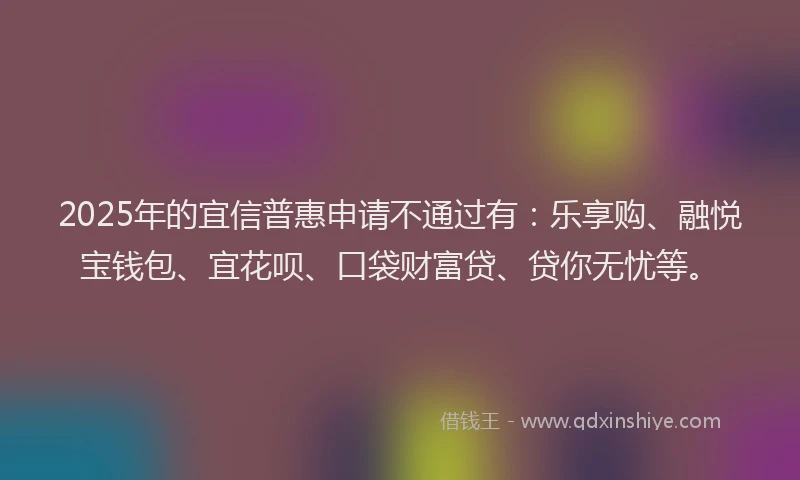 2025年的宜信普惠申请不通过有：乐享购、融悦宝钱包、宜花呗、口袋财富贷、贷你无忧等。