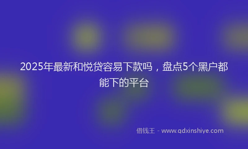 2025年最新和悦贷容易下款吗，盘点5个黑户都能下的平台