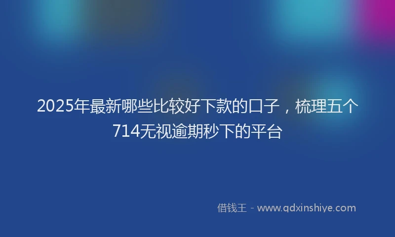 2025年最新哪些比较好下款的口子，梳理五个714无视逾期秒下的平台