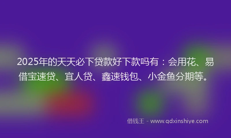 2025年的天天必下贷款好下款吗有：会用花、易借宝速贷、宜人贷、鑫速钱包、小金鱼分期等。
