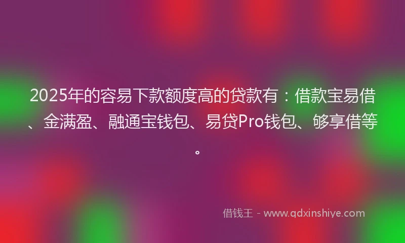 2025年的容易下款额度高的贷款有：借款宝易借、金满盈、融通宝钱包、易贷Pro钱包、够享借等。