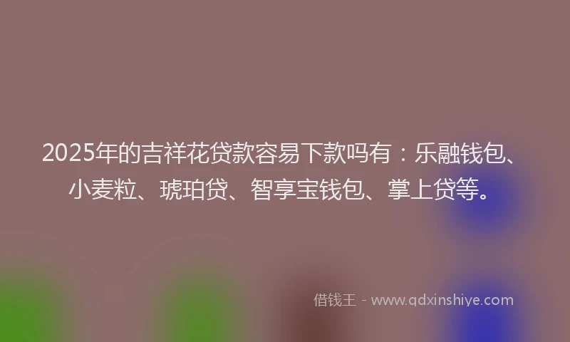 2025年的吉祥花贷款容易下款吗有：乐融钱包、小麦粒、琥珀贷、智享宝钱包、掌上贷等。