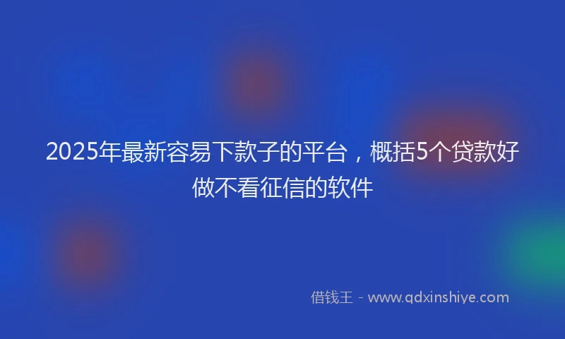 2025年最新容易下款子的平台，概括5个贷款好做不看征信的软件