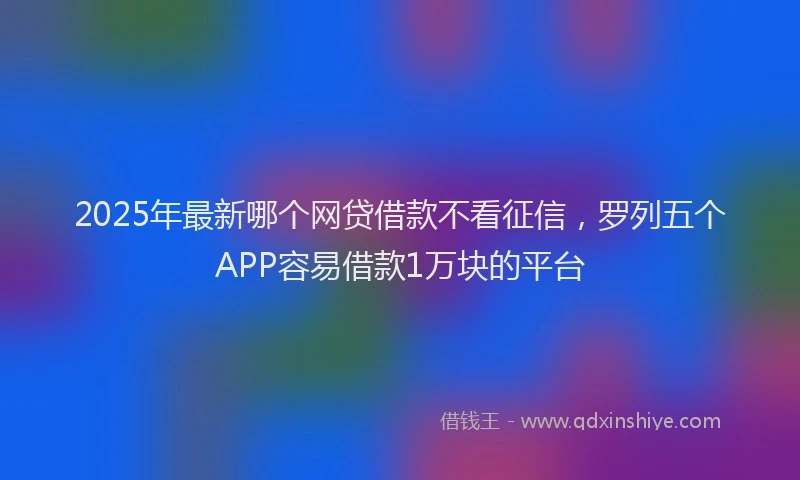 2025年最新哪个网贷借款不看征信，罗列五个APP容易借款1万块的平台