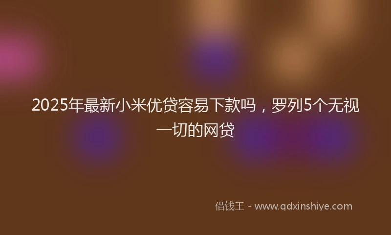 2025年最新小米优贷容易下款吗，罗列5个无视一切的网贷