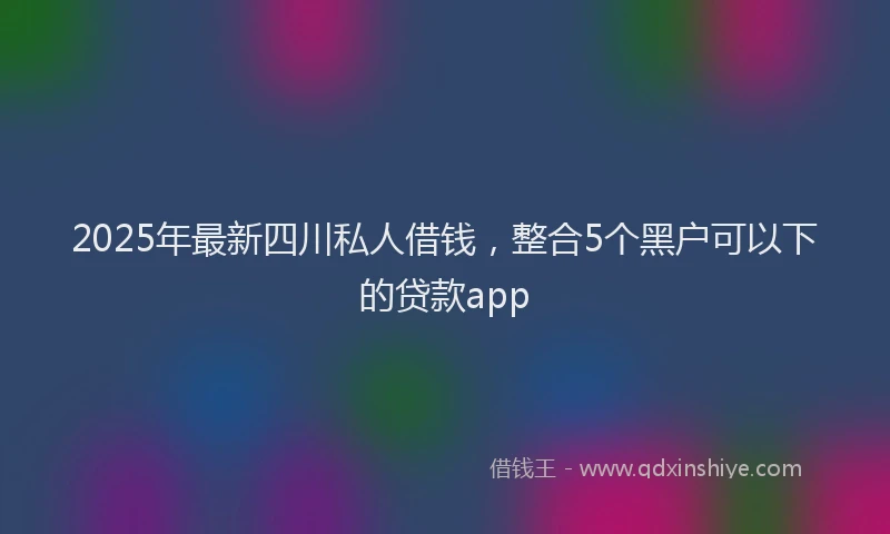 2025年最新四川私人借钱，整合5个黑户可以下的贷款app