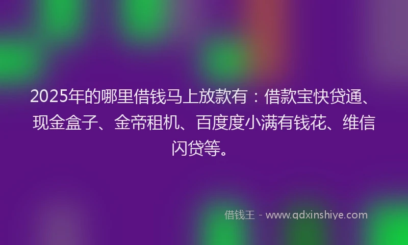 2025年的哪里借钱马上放款有：借款宝快贷通、现金盒子、金帝租机、百度度小满有钱花、维信闪贷等。