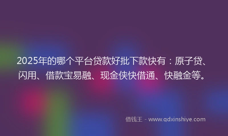 2025年的哪个平台贷款好批下款快有：原子贷、闪用、借款宝易融、现金侠快借通、快融金等。