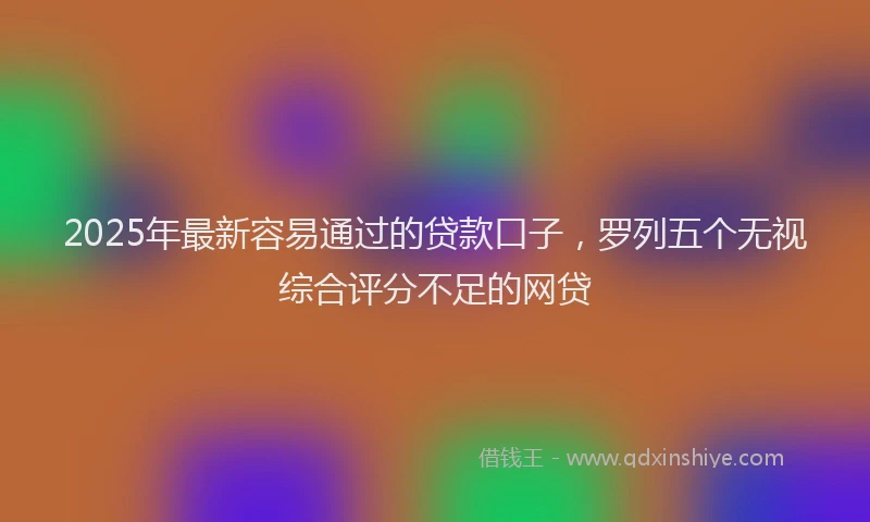 2025年最新容易通过的贷款口子，罗列五个无视综合评分不足的网贷