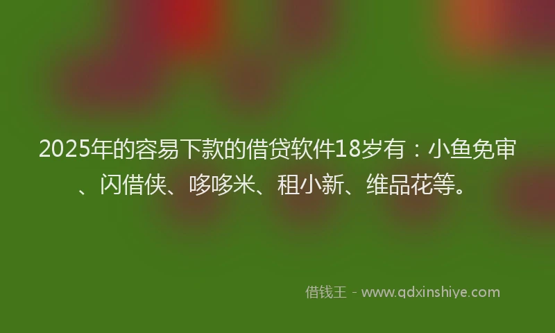 2025年的容易下款的借贷软件18岁有：小鱼免审、闪借侠、哆哆米、租小新、维品花等。