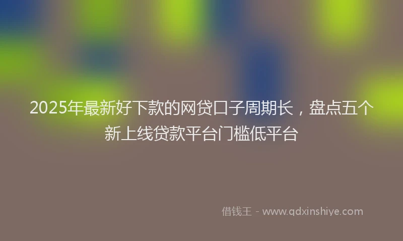 2025年最新好下款的网贷口子周期长，盘点五个新上线贷款平台门槛低平台