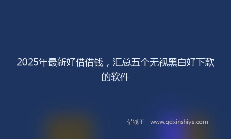 2025年最新好借借钱，汇总五个无视黑白好下款的软件