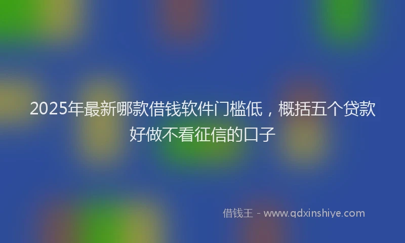 2025年最新哪款借钱软件门槛低，概括五个贷款好做不看征信的口子
