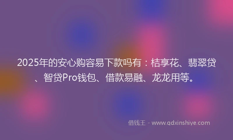 2025年的安心购容易下款吗有：桔享花、翡翠贷、智贷Pro钱包、借款易融、龙龙用等。
