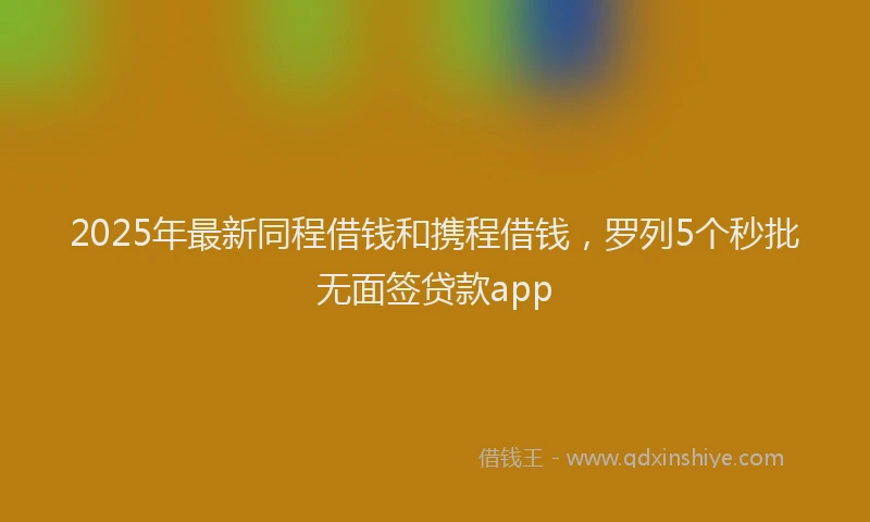 2025年最新同程借钱和携程借钱，罗列5个秒批无面签贷款app
