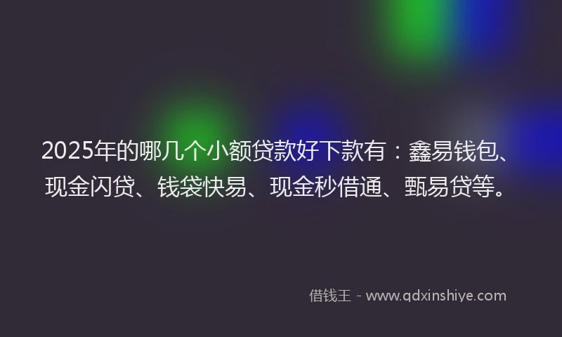2025年的哪几个小额贷款好下款有：鑫易钱包、现金闪贷、钱袋快易、现金秒借通、甄易贷等。