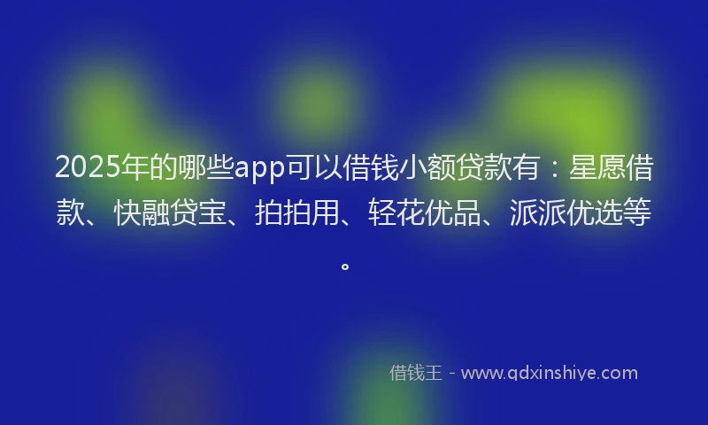 2025年的哪些app可以借钱小额贷款有：星愿借款、快融贷宝、拍拍用、轻花优品、派派优选等。